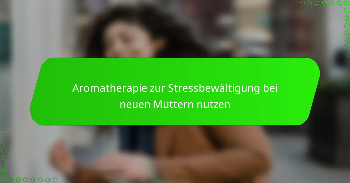 Aromatherapie zur Stressbewältigung bei neuen Müttern nutzen