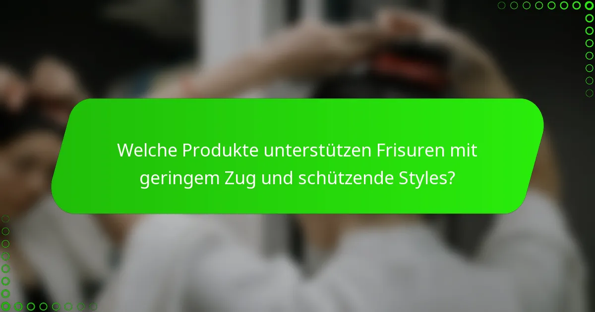 Welche Produkte unterstützen Frisuren mit geringem Zug und schützende Styles?