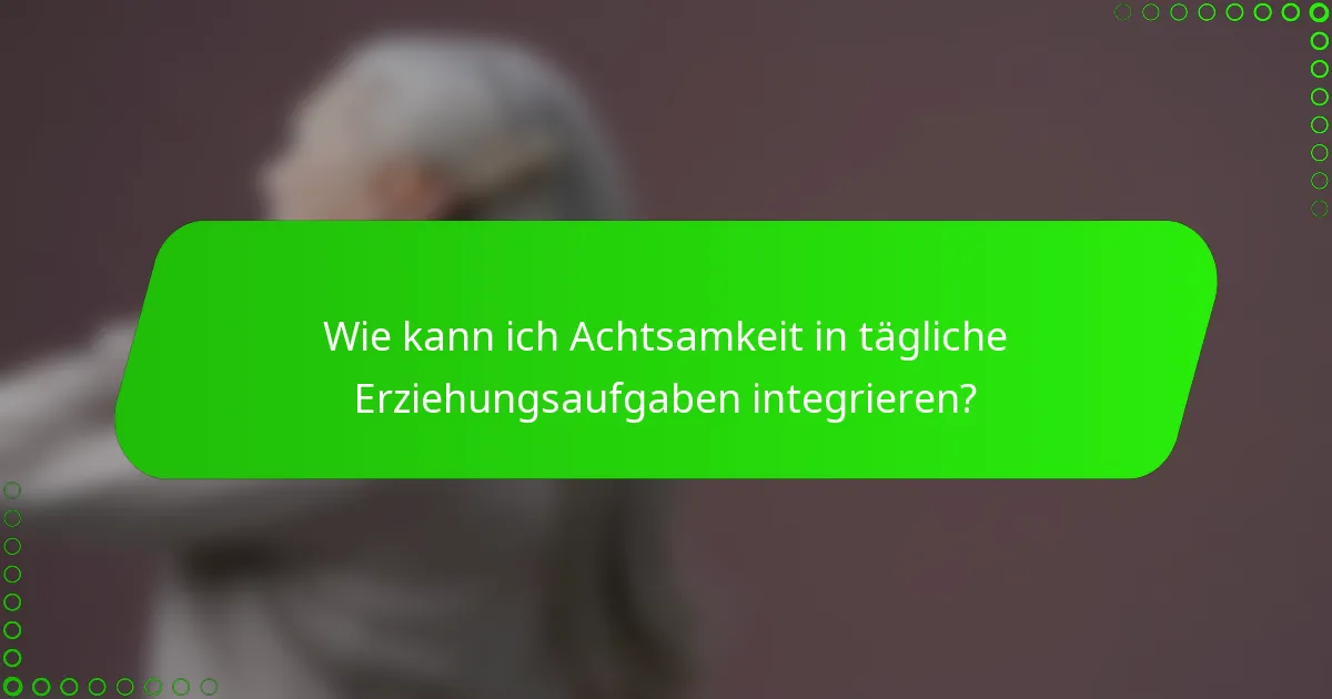 Wie kann ich Achtsamkeit in tägliche Erziehungsaufgaben integrieren?