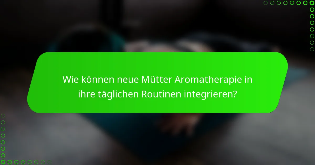 Wie können neue Mütter Aromatherapie in ihre täglichen Routinen integrieren?
